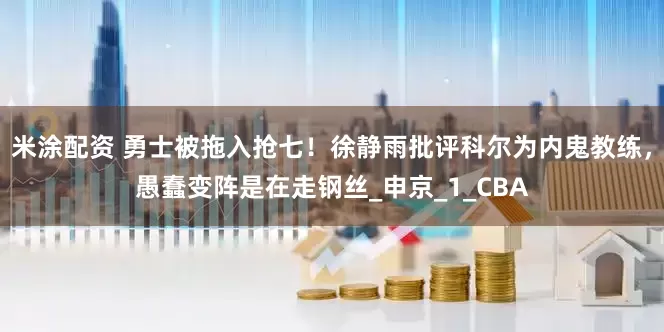 米涂配资 勇士被拖入抢七！徐静雨批评科尔为内鬼教练，愚蠢变阵是在走钢丝_申京_1_CBA