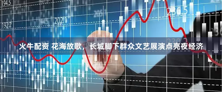 火牛配资 花海放歌，长城脚下群众文艺展演点亮夜经济