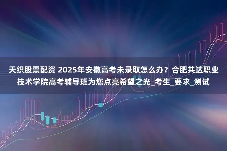 天织股票配资 2025年安徽高考未录取怎么办？合肥共达职业技术学院高考辅导班为您点亮希望之光_考生_要求_测试
