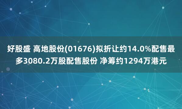 好股盛 高地股份(01676)拟折让约14.0%配售最多3080.2万股配售股份 净筹约1294万港元