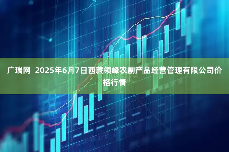 广瑞网  2025年6月7日西藏领峰农副产品经营管理有限公司价格行情