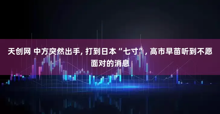 天创网 中方突然出手, 打到日本“七寸”, 高市早苗听到不愿面对的消息