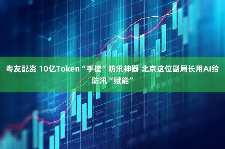 粤友配资 10亿Token“手搓”防汛神器 北京这位副局长用AI给防汛“赋能”